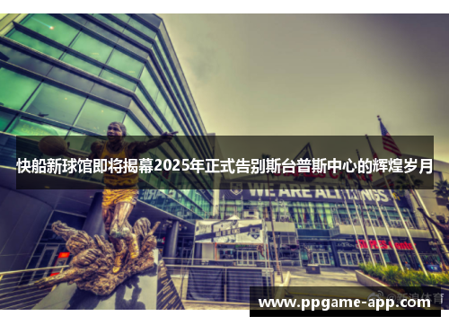 快船新球馆即将揭幕2025年正式告别斯台普斯中心的辉煌岁月