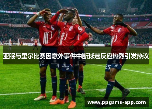 亚眠与里尔比赛因意外事件中断球迷反应热烈引发热议